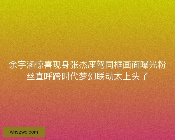余宇涵惊喜现身张杰座驾同框画面曝光粉丝直呼跨时代梦幻联动太上头了