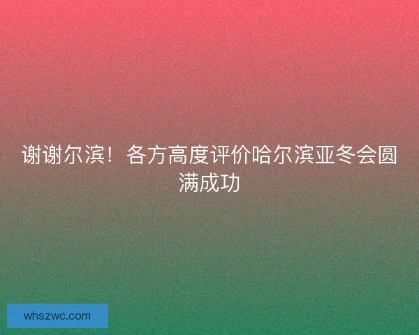 谢谢尔滨！各方高度评价哈尔滨亚冬会圆满成功